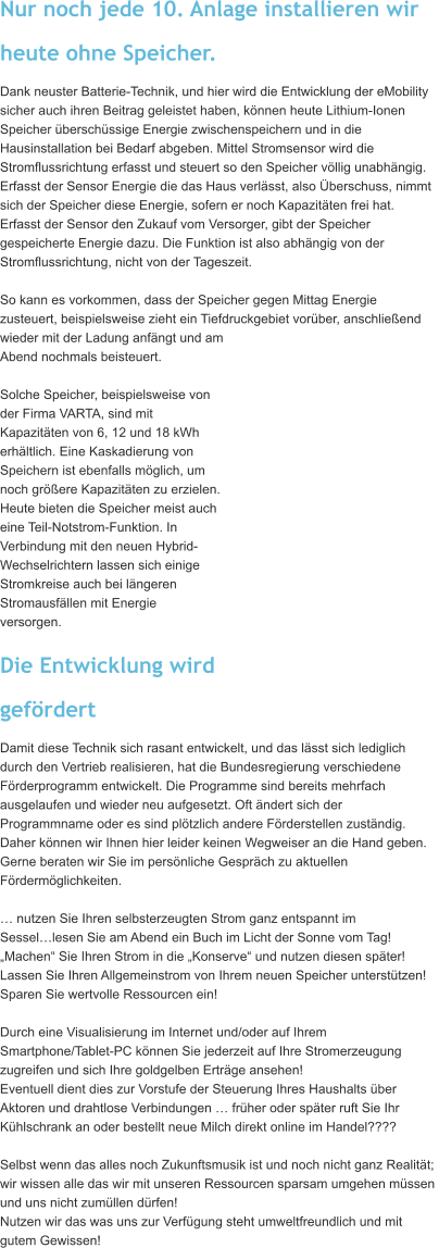 Nur noch jede 10. Anlage installieren wir  heute ohne Speicher. Dank neuster Batterie-Technik, und hier wird die Entwicklung der eMobility  sicher auch ihren Beitrag geleistet haben, knnen heute Lithium-Ionen  Speicher berschssige Energie zwischenspeichern und in die  Hausinstallation bei Bedarf abgeben. Mittel Stromsensor wird die  Stromflussrichtung erfasst und steuert so den Speicher vllig unabhngig.  Erfasst der Sensor Energie die das Haus verlsst, also berschuss, nimmt  sich der Speicher diese Energie, sofern er noch Kapazitten frei hat.  Erfasst der Sensor den Zukauf vom Versorger, gibt der Speicher  gespeicherte Energie dazu. Die Funktion ist also abhngig von der  Stromflussrichtung, nicht von der Tageszeit.  So kann es vorkommen, dass der Speicher gegen Mittag Energie  zusteuert, beispielsweise zieht ein Tiefdruckgebiet vorber, anschlieend  wieder mit der Ladung anfngt und am  Abend nochmals beisteuert.  Solche Speicher, beispielsweise von  der Firma VARTA, sind mit  Kapazitten von 6, 12 und 18 kWh  erhltlich. Eine Kaskadierung von  Speichern ist ebenfalls mglich, um  noch grere Kapazitten zu erzielen.  Heute bieten die Speicher meist auch  eine Teil-Notstrom-Funktion. In  Verbindung mit den neuen Hybrid- Wechselrichtern lassen sich einige  Stromkreise auch bei lngeren  Stromausfllen mit Energie  versorgen.  Die Entwicklung wird  gefrdert Damit diese Technik sich rasant entwickelt, und das lsst sich lediglich  durch den Vertrieb realisieren, hat die Bundesregierung verschiedene  Frderprogramm entwickelt. Die Programme sind bereits mehrfach  ausgelaufen und wieder neu aufgesetzt. Oft ndert sich der  Programmname oder es sind pltzlich andere Frderstellen zustndig.  Daher knnen wir Ihnen hier leider keinen Wegweiser an die Hand geben.  Gerne beraten wir Sie im persnliche Gesprch zu aktuellen  Frdermglichkeiten.   nutzen Sie Ihren selbsterzeugten Strom ganz entspannt im  Sessellesen Sie am Abend ein Buch im Licht der Sonne vom Tag!  Machen Sie Ihren Strom in die Konserve und nutzen diesen spter!  Lassen Sie Ihren Allgemeinstrom von Ihrem neuen Speicher untersttzen!   Sparen Sie wertvolle Ressourcen ein!   Durch eine Visualisierung im Internet und/oder auf Ihrem  Smartphone/Tablet-PC knnen Sie jederzeit auf Ihre Stromerzeugung  zugreifen und sich Ihre goldgelben Ertrge ansehen!  Eventuell dient dies zur Vorstufe der Steuerung Ihres Haushalts ber  Aktoren und drahtlose Verbindungen  frher oder spter ruft Sie Ihr  Khlschrank an oder bestellt neue Milch direkt online im Handel????   Selbst wenn das alles noch Zukunftsmusik ist und noch nicht ganz Realitt;  wir wissen alle das wir mit unseren Ressourcen sparsam umgehen mssen  und uns nicht zumllen drfen!  Nutzen wir das was uns zur Verfgung steht umweltfreundlich und mit  gutem Gewissen!